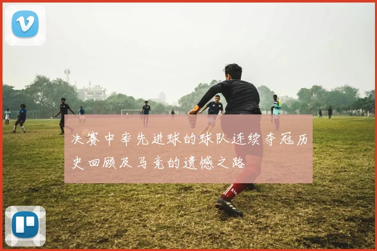 决赛中率先进球的球队连续夺冠历史回顾及马竞的遗憾之路