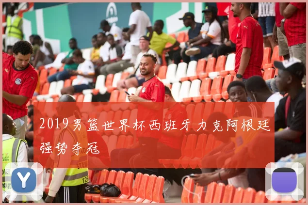 2019男篮世界杯西班牙力克阿根廷强势夺冠