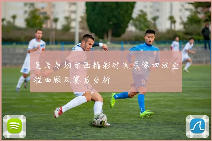 皇马与切尔西精彩对决录像回放全程回顾及赛后分析