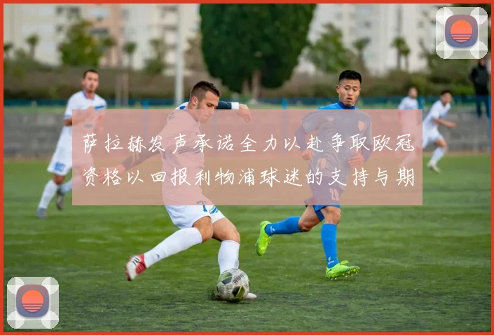 萨拉赫发声承诺全力以赴争取欧冠资格以回报利物浦球迷的支持与期待