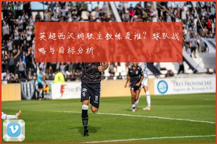 英超西汉姆联主教练是谁？球队战略与目标分析