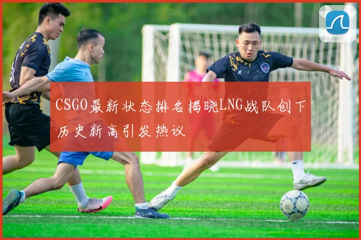 CSGO最新状态排名揭晓LNG战队创下历史新高引发热议